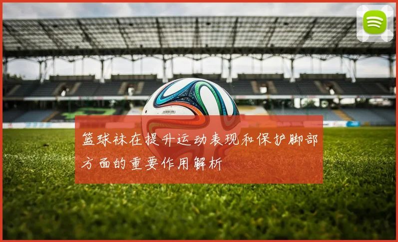 篮球袜在提升运动表现和保护脚部方面的重要作用解析