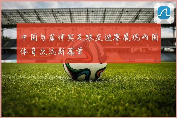 中国与菲律宾足球友谊赛展现两国体育交流新篇章