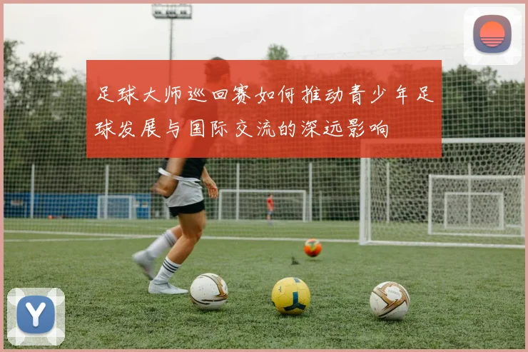 足球大师巡回赛如何推动青少年足球发展与国际交流的深远影响